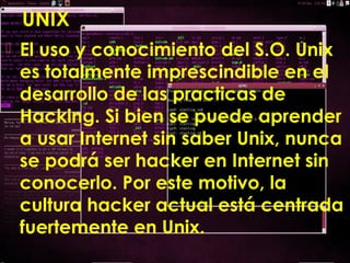 UNIX
 El uso y conocimiento del S.O. Unix
es totalmente imprescindible en el
desarrollo de las practicas de
Hacking. Si bien se puede aprender
a usar Internet sin saber Unix, nunca
se podrá ser hacker en Internet sin
conocerlo. Por este motivo, la
cultura hacker actual está centrada
fuertemente en Unix.
 