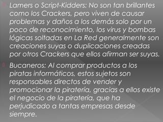  Lamers o Script-Kidders: No son tan brillantes
como los Crackers, pero viven de causar
problemas y daños a los demás solo por un
poco de reconocimiento, los virus y bombas
lógicas soltadas en La Red generalmente son
creaciones suyas o duplicaciones creadas
por otros Crackers que ellos afirman ser suyas.
 Bucaneros: Al comprar productos a los
piratas informáticos, estos sujetos son
responsables directos de vender y
promocionar la piratería, gracias a ellos existe
el negocio de la piratería, que ha
perjudicado a tantas empresas desde
siempre.
 