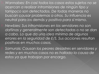  Wannabes: En casi todos los casos estos sujetos no se
acercan a realizar intromisiones de ningún tipo y
tampoco son detectados. De todas maneras no
buscan causar problemas a otros. Su influencia es
neutral para los demás y positiva para sí mismo.
 Newbies: Sus intromisiones en los servidores no son
dañinas y generalmente son detectadas o no se dan
a cabo. Lo que da una idea mínima de algunos
errores en la seguridad de E/S. Sus acciones resultan
positivas en muchos casos.
 Samurais: Causan los peores desastres en servidores y
redes y en muchos casos no es hallada la causa de
estos ya que trabajan por encargo.
 