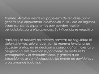  Trashers: Al robar desde las papeleras de reciclaje por lo
general solo encuentran información inútil. Pero en algunos
casos son datos importantes que pueden resultar
perjudiciales para el propietario. Su influencia es negativa.
 Hackers: Los Hackers no rompen barreras de seguridad ni
violan sistemas, solo encuentran la manera funcional de
acceder a ellos, no se dedican a causar daños molestos o
peligrosos ni por diversión ni por dinero, su meta es la
investigación y el descubrimiento, y gracias a sus
intromisiones se van destapando los errores en servidores y
programas de todo tipo
 
