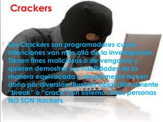 Crackers
 Los Crackers son programadores cuyas
intenciones van más allá de la investigación.
Tienen fines maliciosos o de venganza y
quieren demostrar sus habilidades de la
manera equivocada o simplemente hacen
daño por diversión. Buscan violar (literalmente
“break” o “crack”) un sistema. Estas personas
NO SON Hackers.
 
