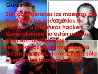 Gurús
 Son considerados los maestros del
Hacking y los encargados de
“formar” a los futuros hackers.
Generalmente no están activos
pero son identificados y
reconocidos por la importancia
de sus hackeos, de los cuales sólo
enseñan las técnicas básicas.
 