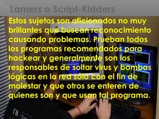 Lamers o Script-Kidders
 Estos sujetos son aficionados no muy
brillantes que buscan reconocimiento
causando problemas. Prueban todos
los programas recomendados para
hackear y generalmente son los
responsables de soltar virus y bombas
lógicas en la red sólo con el fin de
molestar y que otros se enteren de
quienes son y que usan tal programa.
 