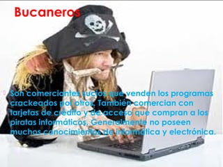 Bucaneros
 Son comerciantes sucios que venden los programas
crackeados por otros. También comercian con
tarjetas de crédito y de acceso que compran a los
piratas informáticos. Generalmente no poseen
muchos conocimientos de informática y electrónica.
 