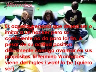 Wannabe
 Es aquella persona que desea ser o
imitar a un hacker pero su
coeficiente no da para tal fin. A
pesar de su actitud positiva
difícilmente consiga avanzar en sus
propósitos. El termino Wannabes
viene del ingles i want to be (quiero
ser)
 