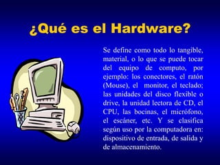 ¿Qué es el Hardware?
         Se define como todo lo tangible,
         material, o lo que se puede tocar
         del equipo de computo, por
         ejemplo: los conectores, el ratón
         (Mouse), el monitor, el teclado;
         las unidades del disco flexible o
         drive, la unidad lectora de CD, el
         CPU, las bocinas, el micrófono,
         el escáner, etc. Y se clasifica
         según uso por la computadora en:
         dispositivo de entrada, de salida y
         de almacenamiento.
 