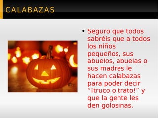 CALABAZAS Seguro que todos sabréis que a todos los niños pequeños, sus abuelos, abuelas o sus madres le hacen calabazas para poder decir “¡truco o trato!” y que la gente les den golosinas.  