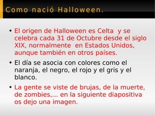Como nació Halloween. El origen de Halloween es Celta  y se celebra cada 31 de Octubre desde el siglo XIX, normalmente  en Estados Unidos, aunque también en otros países. El día se asocia con colores como el naranja, el negro, el rojo y el gris y el blanco. La gente se viste de brujas, de la muerte, de zombies,... en la siguiente diapositiva os dejo una imagen. 