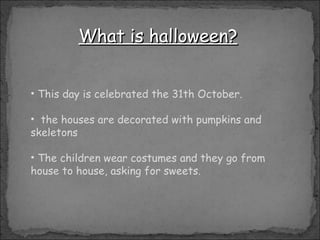 What is halloween? This day is celebrated the 31th October. the houses are decorated with pumpkins and skeletons The children wear costumes and they go from house to house, asking for sweets.  