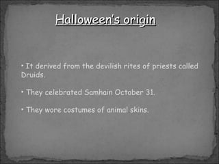 Halloween’s origin It derived from the devilish rites of priests called Druids.  They celebrated Samhain October 31. They wore costumes of animal skins. 