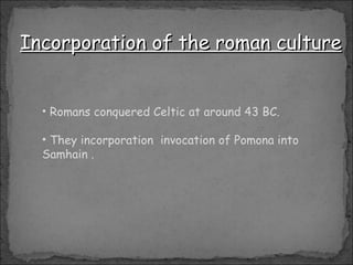 Romans conquered Celtic at around 43 BC. They incorporation  invocation of Pomona into Samhain . Incorporation of the roman culture 