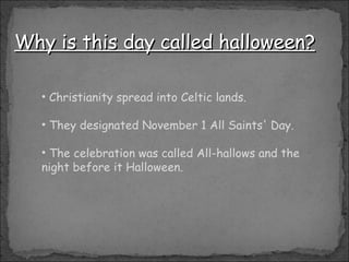 Why is this day called halloween? Christianity spread into Celtic lands. They designated November 1 All Saints' Day. The celebration was called All-hallows and the night before it Halloween. 