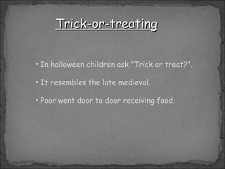 Trick-or-treating In halloween children ask "Trick or treat?". It resembles the late medieval. Poor went door to door receiving food. 