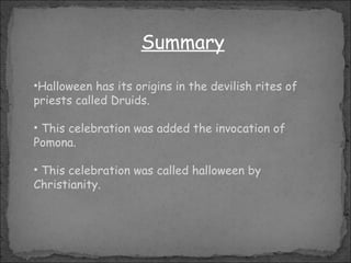 Summary Halloween has its origins in  the devilish rites of priests called Druids . This celebration was added  the  invocation of Pomona. This celebration was called halloween by Christianity.  