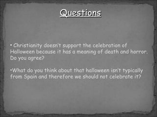 Christianity  doesn’t support the celebration of Halloween because it has a meaning of death and horror. Do you agree? What do you think about that halloween isn’t typically from Spain and therefore we should not celebrate it? Questions 