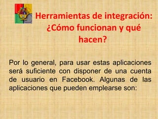 Herramientas de integración: ¿Cómo funcionan y qué hacen?   Por lo general, para usar estas aplicaciones será suficiente con disponer de una cuenta de usuario en Facebook. Algunas de las aplicaciones que pueden emplearse son: 