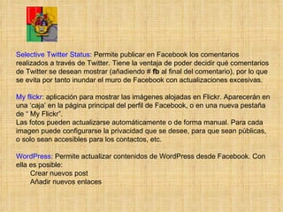 Selective Twitter Status : Permite publicar en Facebook los comentarios realizados a través de Twitter. Tiene la ventaja de poder decidir qué comentarios de Twitter se desean mostrar (añadiendo #  fb  al final del comentario), por lo que se evita por tanto inundar el muro de Facebook con actualizaciones excesivas.  My flickr : aplicación para mostrar las imágenes alojadas en Flickr. Aparecerán en una ‘caja’ en la página principal del perfil de Facebook, o en una nueva pestaña de “ My Flickr”.  Las fotos pueden actualizarse automáticamente o de forma manual. Para cada imagen puede configurarse la privacidad que se desee, para que sean públicas, o solo sean accesibles para los contactos, etc.  WordPress : Permite actualizar contenidos de WordPress desde Facebook. Con ella es posible: Crear nuevos post Añadir nuevos enlaces  