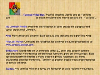                           Youtube Video Box : Publica aquellos vídeos que de YouTube que  se elijan, mediante una nueva pestaña de “ YouTube”.  My LinkedIn Profile : Presenta en Facebook el perfil creado en la popular red social profesional LinkedIn.  Xing : Muy similar a la anterior. Este caso, lo que presenta es el perfil de Xing.  PodCast Player : Comparte en Facebook los archivos de audio procedentes de  www.podcast-player.com . SlideShare : SlideShare en un conocido portal 2.0 en el que pueden subirse presentaciones y contenidos en diferentes formatos, para ser compartidas. Esta aplicación permite tenerlas a mano desde el propio Facebook, así como distribuirlas entre los contactos. También se pueden buscar otras presentaciones de temas similares. Twitter:  Nos permite twittear a travez del facebook es algo reciente y novedoso.   