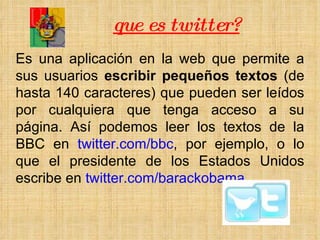 que es twitter? Es una aplicación en la web que permite a sus usuarios  escribir pequeños textos  (de hasta 140 caracteres) que pueden ser leídos por cualquiera que tenga acceso a su página. Así podemos leer los textos de la BBC en  twitter.com/bbc , por ejemplo, o lo que el presidente de los Estados Unidos escribe en  twitter.com/barackobama . 