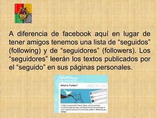 A diferencia de facebook aquí en lugar de tener amigos tenemos  una lista de “seguidos” (following) y de “seguidores” (followers). Los “seguidores” leerán los textos publicados por el “seguido” en sus páginas personales. 