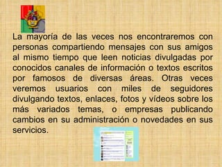La mayoría de las veces nos encontraremos con personas compartiendo mensajes con sus amigos al mismo tiempo que leen noticias divulgadas por conocidos canales de información o textos escritos por famosos de diversas áreas. Otras veces veremos usuarios con miles de seguidores divulgando textos, enlaces, fotos y vídeos sobre los más variados temas, o empresas publicando cambios en su administración o novedades en sus servicios. 