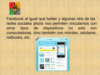 Facebook al igual que twitter y algunas otra de las  redes sociales ahora nos permiten vincularnos con otros tipos de dispositivos no solo con computadoras, sino también con móviles, celulares, netbooks, etc 