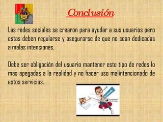 Conclusión Las redes sociales se crearon para ayudar a sus usuarios pero estas deben regularse y asegurarse de que no sean dedicadas a malas intenciones.  Debe ser obligación del usuario mantener este tipo de redes lo mas apegadas a la realidad y no hacer uso malintencionado de estos servicios.  