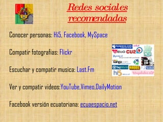 Redes sociales recomendadas Conocer personas:  Hi5 ,  Facebook ,  MySpace Compatir fotografias:  Flickr Escuchar y compatir musica:  Last.Fm Ver y compatir videos: YouTube , Vimeo , DailyMotion Facebook versión ecuatoriana:  ecuaespacio.net 
