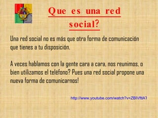 Que es una red social? Una red social no es más que otra forma de comunicación que tienes a tu disposición. A veces hablamos con la gente cara a cara, nos reunimos, o bien utilizamos el teléfono? Pues una red social propone una nueva forma de comunicarnos! http://www.youtube.com/watch?v=ZBIVftlATlY&feature=player_embedded 