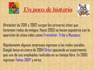 Un poco de historia Alrededor de 2001 y 2002 surgen los primeros sitios que fomentan redes de amigos. Hacia 2003 se hacen populares con la aparición de sitios tales como  Friendster ,  Tribe  y  Myspace .  Rápidamente algunas empresas ingresan a las redes sociales. Google lanza en enero de 2004  Orkut  apoyando un experimento que uno de sus empleados realizaba en su tiempo libre. En 2005 ingresan  Yahoo 360º  y otros. 