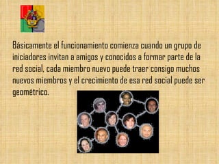 Básicamente el funcionamiento comienza cuando un grupo de iniciadores invitan a amigos y conocidos a formar parte de la red social, cada miembro nuevo puede traer consigo muchos nuevos miembros y el crecimiento de esa red social puede ser geométrico. 