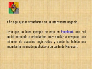 Y he aquí que se transforma en un interesante negocio.  Creo que un buen ejemplo de esto es  Facebook , una red social enfocada a estudiantes, muy similar a myspace, con millones de usuarios registrados y donde ha habido una importante inversión publicitaria de parte de Microsoft.  