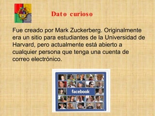 Fue creado por Mark Zuckerberg. Originalmente era un sitio para estudiantes de la Universidad de Harvard, pero actualmente está abierto a cualquier persona que tenga una cuenta de correo electrónico. Dato curioso 