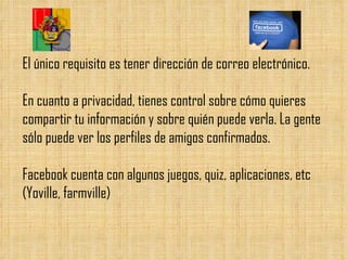 El único requisito es tener dirección de correo electrónico. En cuanto a privacidad, tienes control sobre cómo quieres compartir tu información y sobre quién puede verla. La gente sólo puede ver los perfiles de amigos confirmados. Facebook cuenta con algunos juegos, quiz, aplicaciones, etc (Yoville, farmville) 
