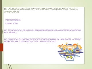 EN LAS REDES SOCIALES HAY 2 PERSPECTIVAS NECESARIAS PARA EL 
APRENDIZAJE 
1.TECNOLOGICAS. 
2. DIDACTICOS. 
LAS TECNOLOGICAS: SE BASAN EN APRENDER MEDIANTE LOS AVANCES TECNOLOGICOS 
EN EL MUNDO. 
LAS DIDACTICAS:EN ENSEÑAR EJERCICIOS DONDE DESARROLEN HABILIDADES , ACTITUDES 
MOTRICES PARA EL USO ADECUADO DE LAS REDES SOCIALES. 
 