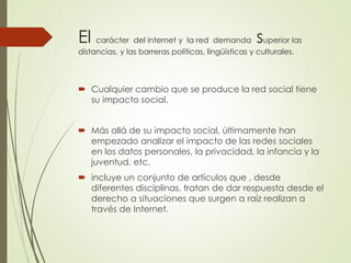 El carácter del internet y la red demanda superior las 
distancias, y las barreras políticas, lingüísticas y culturales. 
 Cualquier cambio que se produce la red social tiene 
su impacto social. 
 Más allá de su impacto social, últimamente han 
empezado analizar el impacto de las redes sociales 
en los datos personales, la privacidad, la infancia y la 
juventud, etc. 
 incluye un conjunto de artículos que , desde 
diferentes disciplinas, tratan de dar respuesta desde el 
derecho a situaciones que surgen a raíz realizan a 
través de Internet. 
 