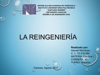 REPÚBLICA BOLIVARIANA DE VENEZUELA
INSTITUTO UNIVERSITARIO POLITÉCNICO
“SANTIAGO MARIÑO”
EXTENSIÓN CARACAS
ESCUELA DE INGENIERÍA CIVIL
LA REINGENIERÍA
Realizado por:
Hansel Mendoza.
C. I.: 15.316.084.
MATERIA: Electiva I
CARRERA: 42
TURNO: Noturno
Caracas, Agosto 2017
 