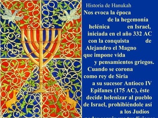 Historia de Hanukah
Nos evoca la época
de la hegemonía
helénica en Israel,
iniciada en el año 332 AC
con la conquista de
Alejandro el Magno
que impone vida
y pensamientos griegos.
Cuando se corona
como rey de Siria
a su sucesor Antioco IV
Epifanes (175 AC), éste
decide helenizar al pueblo
de Israel, prohibiéndole así
a los Judíos
 
