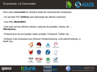 El proyecto: La Comunidad


Para crear comunidad se ofrecerá todas las herramientas necesarias:

- Un servidor GIT (GitHub) para descargar las úlitmas versiones

- Una Wiki (MediaWiki)

- Una web con las últimas noticias, capturas de pantalla, vídeos, etc …
(Wordpress)

- Presencia en las principales redes sociales: Facebook, Twitter, etc …

- Enlaces a las empresas que ofrezcan Hardprocessing, a los patrocinadores, a
Asolif, etc...
 
