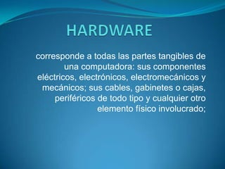 HARDWARE corresponde a todas las partes tangibles de una computadora: sus componentes eléctricos, electrónicos, electromecánicos y mecánicos; sus cables, gabinetes o cajas, periféricos de todo tipo y cualquier otro elemento físico involucrado; 