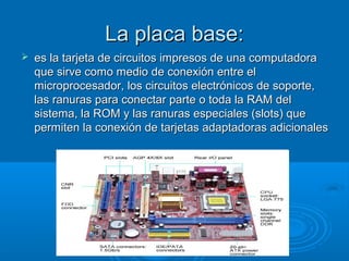 La placa base:La placa base:
 es la tarjeta de circuitos impresos de una computadoraes la tarjeta de circuitos impresos de una computadora
que sirve como medio de conexión entre elque sirve como medio de conexión entre el
microprocesador, los circuitos electrónicos de soporte,microprocesador, los circuitos electrónicos de soporte,
las ranuras para conectar parte o toda la RAM dellas ranuras para conectar parte o toda la RAM del
sistema, la ROM y las ranuras especiales (slots) quesistema, la ROM y las ranuras especiales (slots) que
permiten la conexión de tarjetas adaptadoras adicionalespermiten la conexión de tarjetas adaptadoras adicionales
 