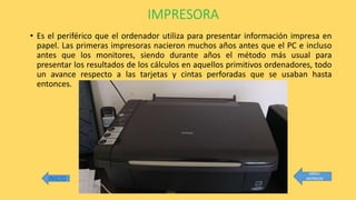 IMPRESORA
• Es el periférico que el ordenador utiliza para presentar información impresa en
papel. Las primeras impresoras nacieron muchos años antes que el PC e incluso
antes que los monitores, siendo durante años el método más usual para
presentar los resultados de los cálculos en aquellos primitivos ordenadores, todo
un avance respecto a las tarjetas y cintas perforadas que se usaban hasta
entonces.
 