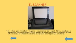 EL SCANNER
• Se utiliza para introducir imágenes provenientes del papel, libros, negativos o
diapositivas. Estos dispositivos ópticos pueden reconocer caractéres o imágenes, y para
referirse a este se emplea en ocasiones la expresión lector óptico (de caracteres).
MENU ANTERIOR
 