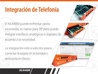 El NLX4000 puede enfrentar varios
escenarios, es nativo para SIP pero puede
integrar interfaces analógicas o digitales de
acuerdo a la necesidad.
La integración está a solo dos pasos:
conectar la tarjeta en la bandeja y
detectarla en Elastix.
Integración deTelefonía
 