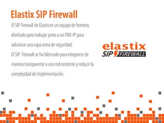Elastix SIP Firewall
El SIP Firewall de Elastix es un equipo de frontera,
diseñado para trabajar junto a un PBX-IP para
adicionar una capa extra de seguridad.
El SIP Firewall se ha fabricado para integrarse de
manera transparente a una red existente y reducir la
complejidad de implementación.
 
