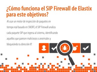 ¿Cómo funciona el SIP Firewall de Elastix
para este objetivos?
Al usar un motor de inspección de paquetes en
tiempo real basado en SNORT, el SIP Firewall analiza
cada paquete SIP que ingresa al sistema, identiﬁcando
aquellos que parecen maliciosos o anormales y
bloqueándo tu dirección IP.
 