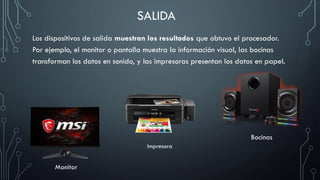 SALIDA
Los dispositivos de salida muestran los resultados que obtuvo el procesador.
Por ejemplo, el monitor o pantalla muestra la información visual, las bocinas
transforman los datos en sonido, y las impresoras presentan los datos en papel.
Monitor
Bocinas
Impresora
 