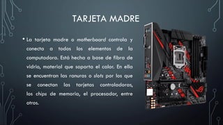 TARJETA MADRE
• La tarjeta madre o motherboard controla y
conecta a todos los elementos de la
computadora. Está hecha a base de fibra de
vidrio, material que soporta el calor. En ella
se encuentran las ranuras o slots por los que
se conectan las tarjetas controladoras,
los chips de memoria, el procesador, entre
otros.
 