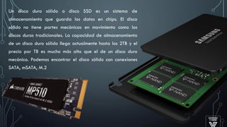 Un disco duro sólido o disco SSD es un sistema de
almacenamiento que guarda los datos en chips. El disco
sólido no tiene partes mecánicas en movimiento como los
discos duros tradicionales. La capacidad de almacenamiento
de un disco duro sólido llega actualmente hasta los 2TB y el
precio por TB es mucho más alto que el de un disco duro
mecánico. Podemos encontrar el disco sólido con conexiones
SATA, mSATA, M.2
 