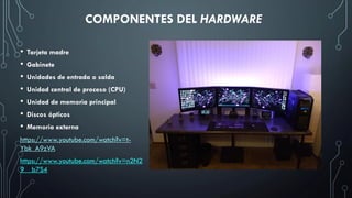 COMPONENTES DEL HARDWARE
• Tarjeta madre
• Gabinete
• Unidades de entrada o salda
• Unidad central de proceso (CPU)
• Unidad de memoria principal
• Discos ópticos
• Memoria externa
https://www.youtube.com/watch?v=t-
Ybk_A9zVA
https://www.youtube.com/watch?v=n2N2
9__b7S4
 